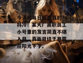 今天刷每日吃瓜真的气抖冷！某大厂离职员工小号里的发言简直不堪入目，真面目终于暴露在阳光下了。
