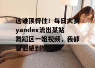 这谁顶得住！每日大赛yandex流出某站舞蹈区一姐视频，我都替他感到尴尬...