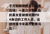千万别随便搜每日大赛在线！一直立学霸人设的某女星被爆长期PUA身边的工作人员，这绝对是今年最大的黑马瓜！
