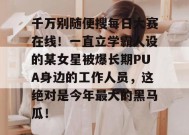 千万别随便搜每日大赛在线！一直立学霸人设的某女星被爆长期PUA身边的工作人员，这绝对是今年最大的黑马瓜！