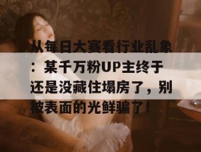 从每日大赛看行业乱象：某千万粉UP主终于还是没藏住塌房了，别被表面的光鲜骗了！