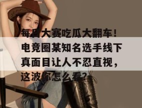 每日大赛吃瓜大翻车！电竞圈某知名选手线下真面目让人不忍直视，这波你怎么看？