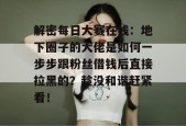 解密每日大赛在线：地下圈子的大佬是如何一步步跟粉丝借钱后直接拉黑的？趁没和谐赶紧看！