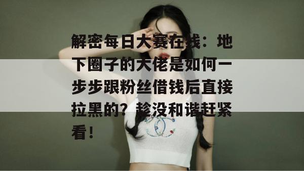 解密每日大赛在线：地下圈子的大佬是如何一步步跟粉丝借钱后直接拉黑的？趁没和谐赶紧看！