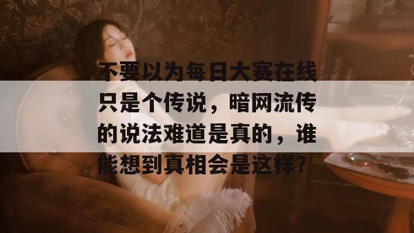 不要以为每日大赛在线只是个传说，暗网流传的说法难道是真的，谁能想到真相会是这样？