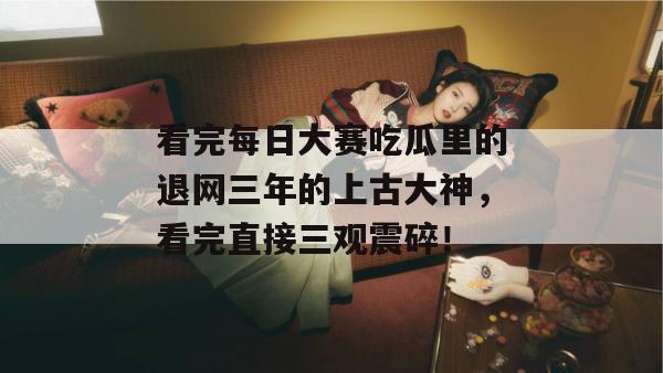 看完每日大赛吃瓜里的退网三年的上古大神,看完直接三观震碎! 第1张 看完每日大赛吃瓜里的退网三年的上古大神,看完直接三观震碎! 第1张