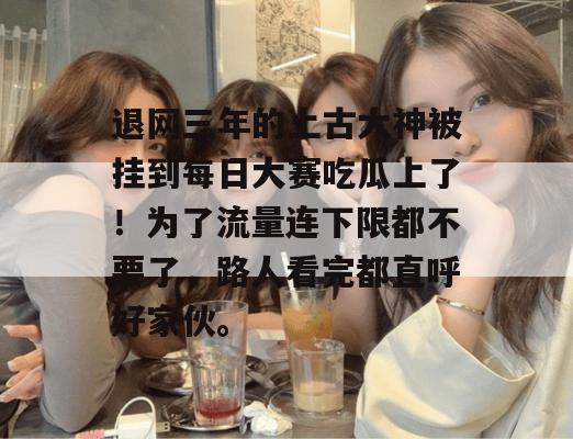 退网三年的上古大神被挂到每日大赛吃瓜上了!为了流量连下限都不要了,路人看完都直呼好家伙。 第1张 退网三年的上古大神被挂到每日大赛吃瓜上了!为了流量连下限都不要了,路人看完都直呼好家伙。 第1张